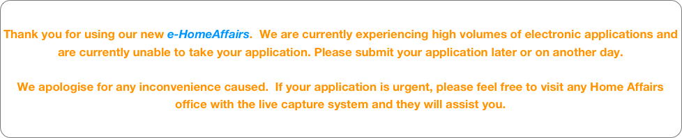 Thank you for using our new e-HomeAffairs.  We are currently experiencing high volumes of electronic applications and are currently unable to take your application. Please submit your application later or on another day.
We apologise for any inconvenience caused.  If your application is urgent, please feel free to visit any Home Affairs office with the live capture system and they will assist you.